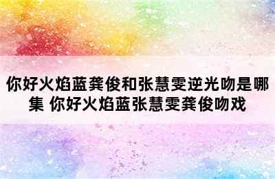 你好火焰蓝龚俊和张慧雯逆光吻是哪集 你好火焰蓝张慧雯龚俊吻戏